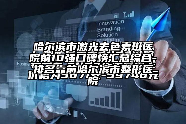 哈尔滨市激光去色素斑医院前10强口碑榜汇总综合-排名靠前哈尔滨市整形医院