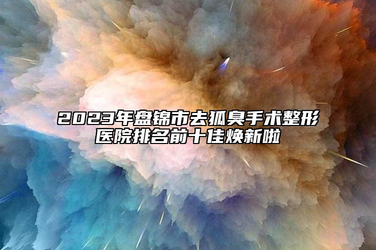 2023年盘锦市去狐臭手术整形医院排名前十佳焕新啦