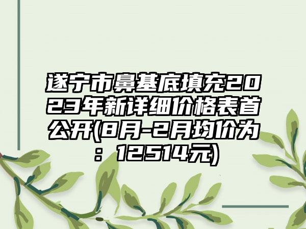 遂宁市鼻基底填充2023年新详细价格表首公开(8月-2月均价为：12514元)