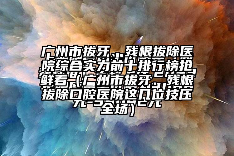 广州市拔牙、残根拔除医院综合实力前十排行榜抢鲜看（广州市拔牙、残根拔除口腔医院这几位技压全场）