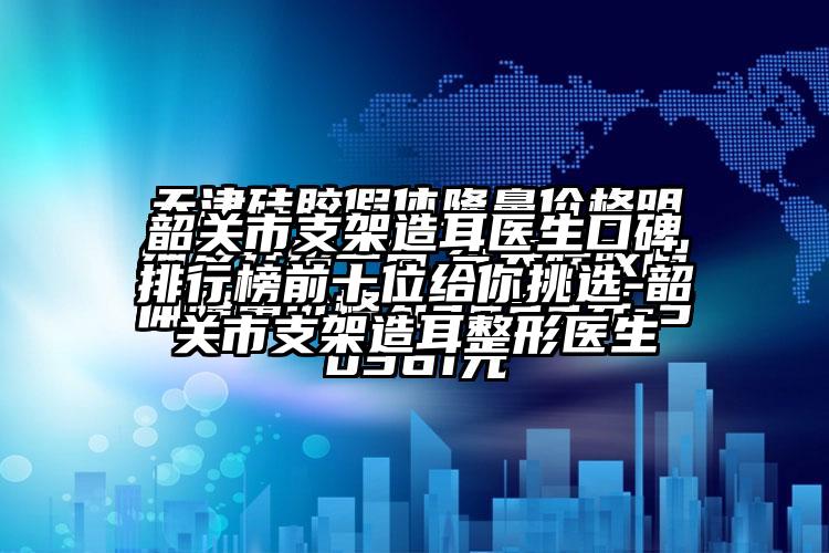 韶关市支架造耳医生口碑排行榜前十位给你挑选-韶关市支架造耳整形医生