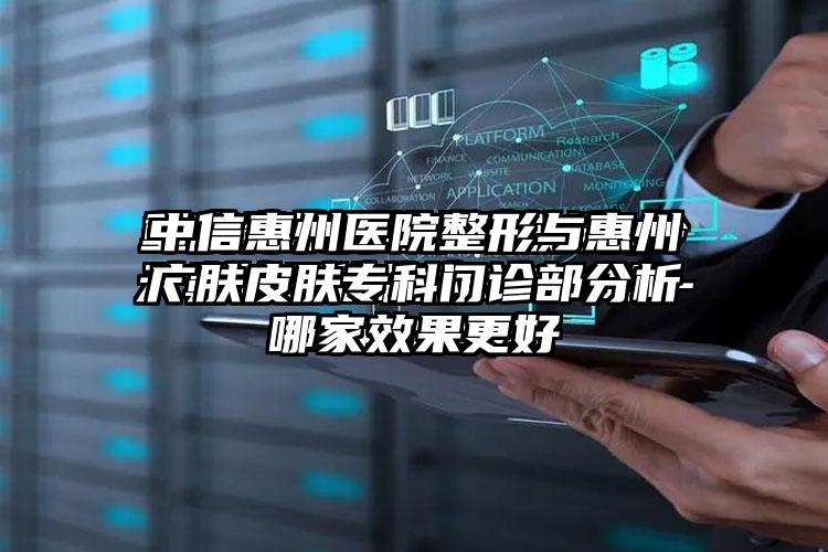 中信惠州医院整形与惠州广肤皮肤专科门诊部分析哪家成果更好