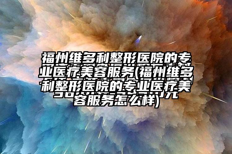 福州维多利整形医院的正规医疗美容服务(福州维多利整形医院的正规医疗美容服务怎么样)