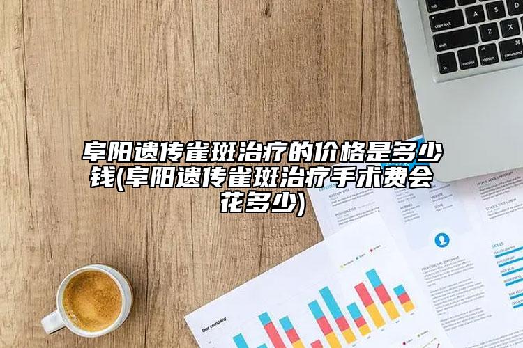 阜阳遗传雀斑治疗的价格是多少钱(阜阳遗传雀斑治疗手术费会花多少)