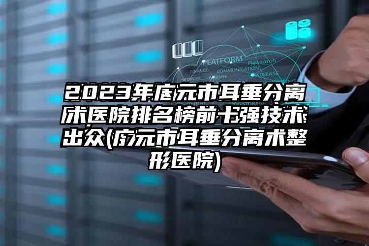 2023年广元市耳垂分离术医院排名榜前十强技术出众(广元市耳垂分离术整形医院)