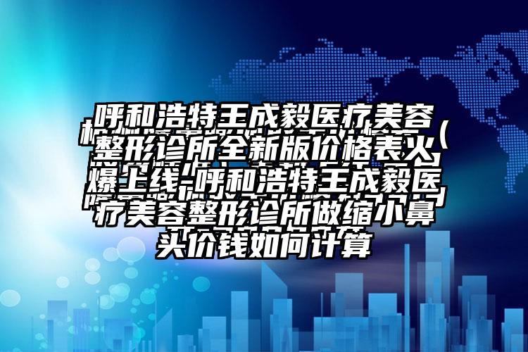 呼和浩特王成毅医疗美容整形诊所全新版价格表火爆上线-呼和浩特王成毅医疗美容整形诊所做缩小鼻头价钱如何计算