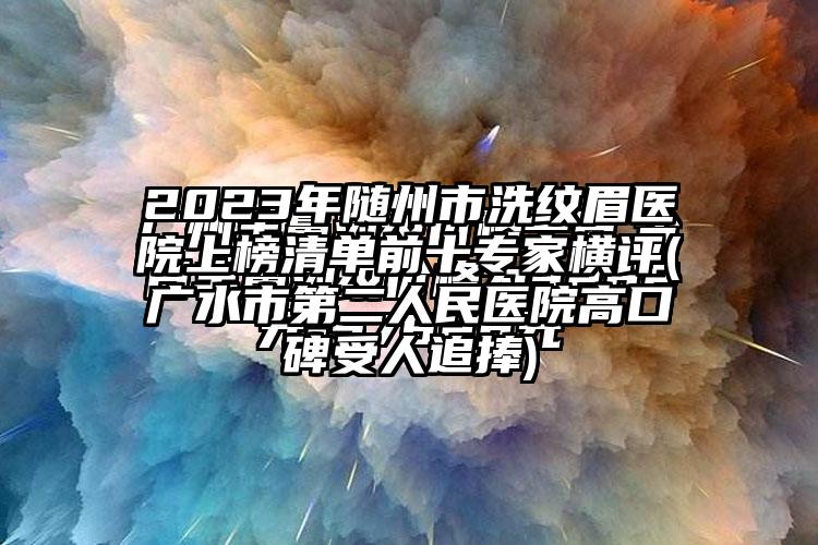 2023年随州市洗纹眉医院上榜清单前十骨干医生横评(广水市第二人民医院高口碑受人追捧)