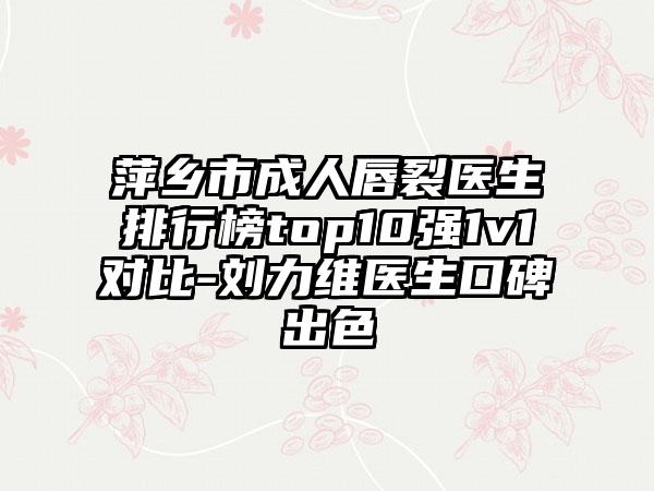 萍乡市成人唇裂医生排行榜top10强1v1对比-刘力维医生口碑出色