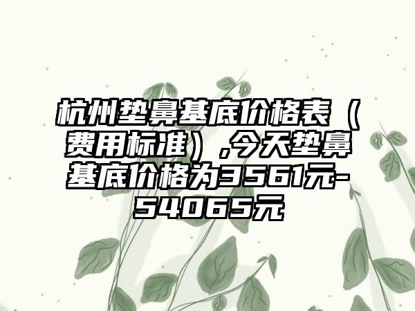 杭州垫鼻基底价格表（费用标准）,今天垫鼻基底价格为3561元-54065元