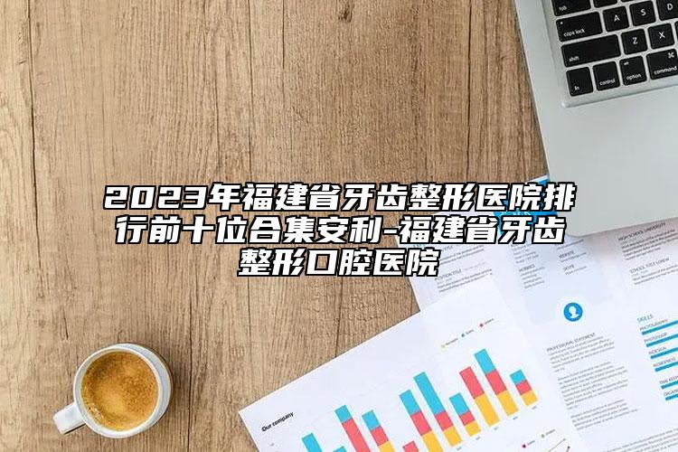 2023年福建省牙齿整形医院排行前十位合集安利-福建省牙齿整形口腔医院