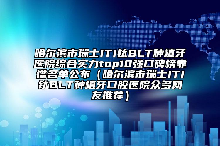 哈尔滨市瑞士ITI钛BLT种植牙医院综合实力top10强口碑榜靠谱名单公布（哈尔滨市瑞士ITI钛BLT种植牙口腔医院众多网友推荐）