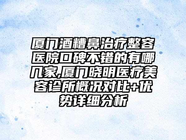 厦门酒糟鼻治疗整容医院口碑不错的有哪几家,厦门晓明医疗美容诊所概况对比+优势详细分析