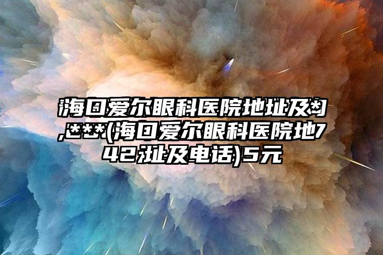 海口爱尔眼科医院地址及****(海口爱尔眼科医院地址及电话)