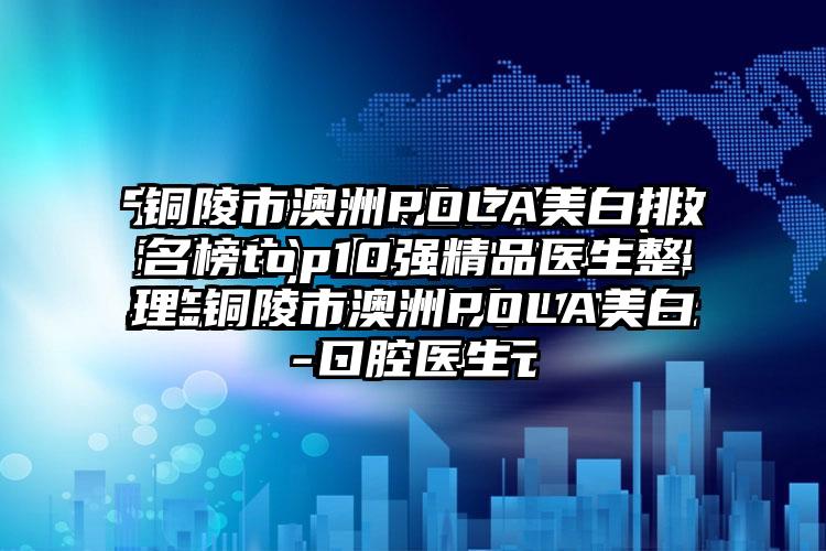 铜陵市澳洲POLA美白排名榜top10强精品医生整理-铜陵市澳洲POLA美白口腔医生