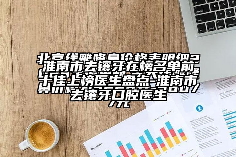 淮南市去镶牙在榜名单前十佳上榜医生盘点-淮南市去镶牙口腔医生