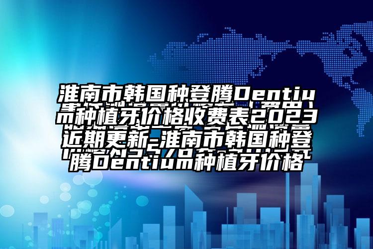 淮南市韩国种登腾Dentium种植牙价格收费表2023近期更新-淮南市韩国种登腾Dentium种植牙价格