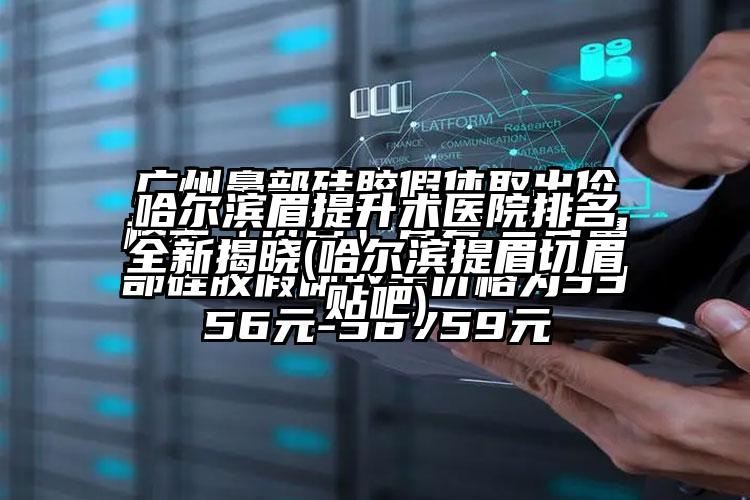 哈尔滨眉提升术医院排名全新揭晓(哈尔滨提眉切眉贴吧)