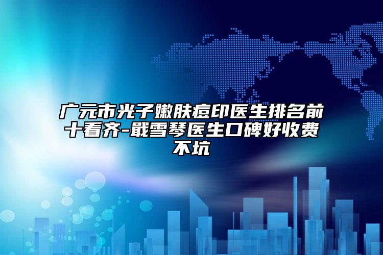 广元市光子嫩肤痘印医生排名前十看齐-戢雪琴医生口碑好收费不坑