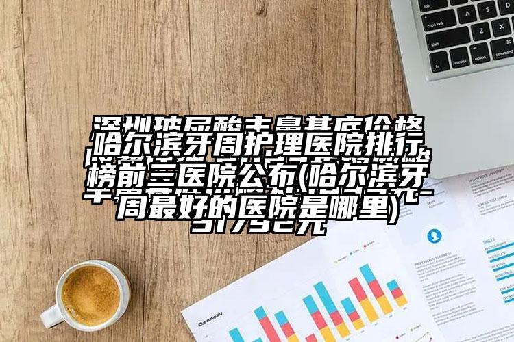 哈尔滨牙周护理医院排行榜前三医院公布(哈尔滨牙周较好的医院是哪里)