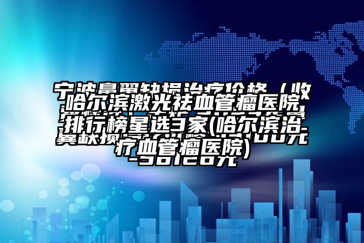 哈尔滨激光祛血管瘤医院排行榜星选3家(哈尔滨治疗血管瘤医院)