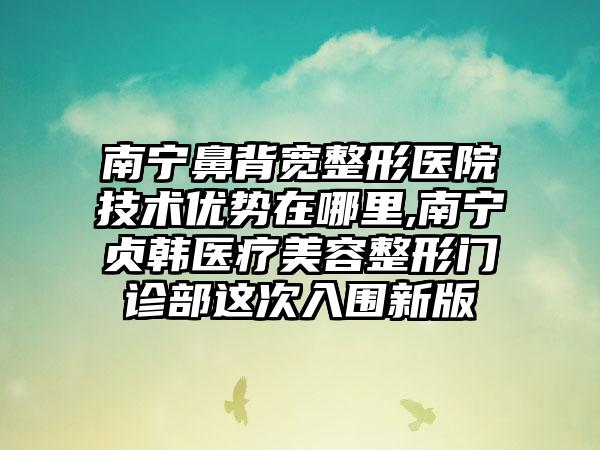 南宁鼻背宽整形医院技术优势在哪里,南宁贞韩医疗美容整形门诊部这次入围新版