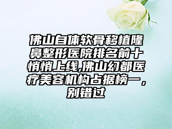 佛山自体软骨移植七元医院排名前十悄悄上线,佛山幻都医疗美容机构占据榜一，别错过