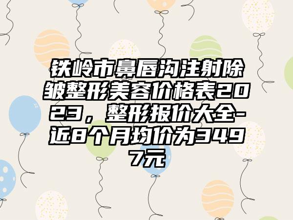 铁岭市鼻唇沟注射除皱整形美容价格表2023，整形报价大全-近8个月均价为3497元