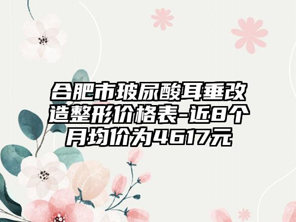 合肥市玻尿酸耳垂改造整形价格表-近8个月均价为4617元