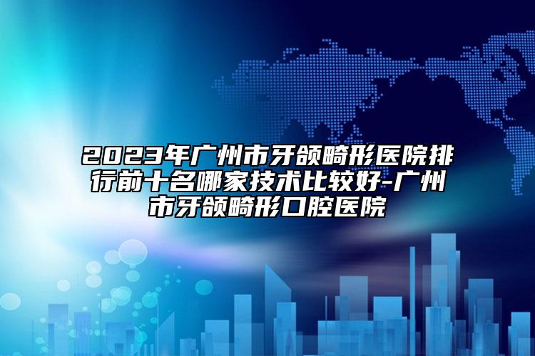 2023年广州市牙颌畸形医院排行前十名哪家技术比较好-广州市牙颌畸形口腔医院