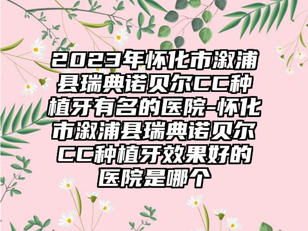 2023年怀化市溆浦县瑞典诺贝尔CC种植牙有名的医院-怀化市溆浦县瑞典诺贝尔CC种植牙成果好的医院是哪个