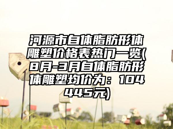 河源市自体脂肪形体雕塑价格表热门一览(8月-3月自体脂肪形体雕塑均价为：104445元)