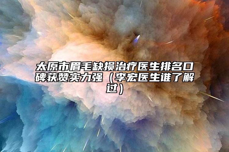 太原市眉毛缺损治疗医生排名口碑获赞实力强（李宏医生谁了解过）