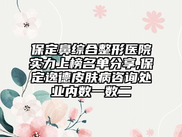 保定鼻综合整形医院实力上榜名单分享,保定逸德皮肤病咨询处业内数一数二