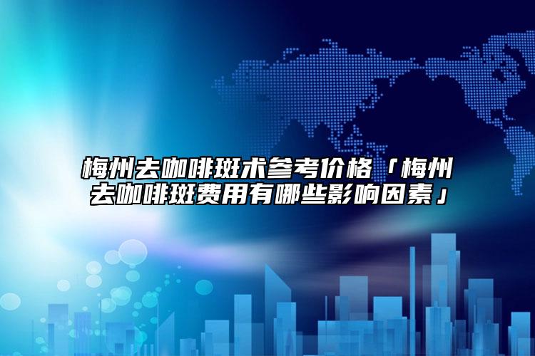 梅州去咖啡斑术参考价格「梅州去咖啡斑费用有哪些影响因素」