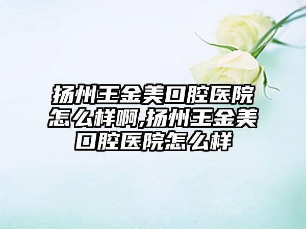 扬州王金美口腔医院怎么样啊,扬州王金美口腔医院怎么样