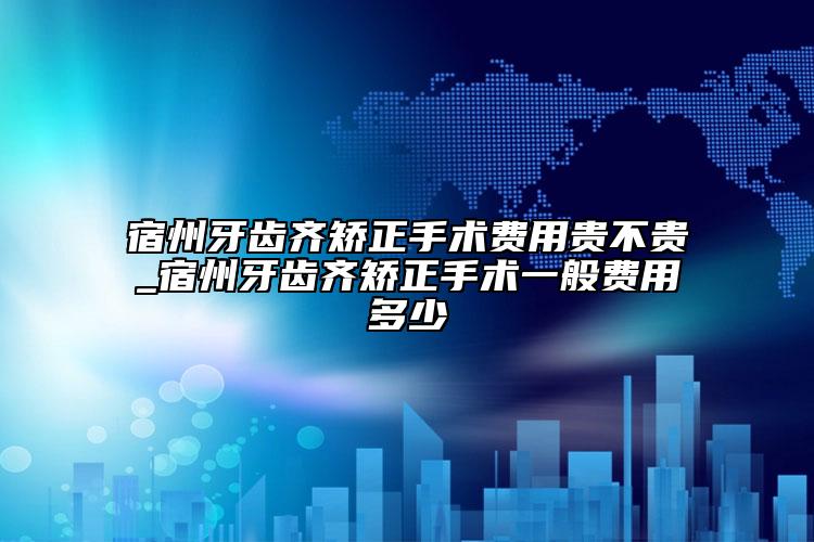 宿州牙齿齐矫正手术费用贵不贵_宿州牙齿齐矫正手术一般费用多少