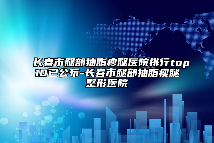 长春市腿部抽脂瘦腿医院排行top10已公布-长春市腿部抽脂瘦腿整形医院