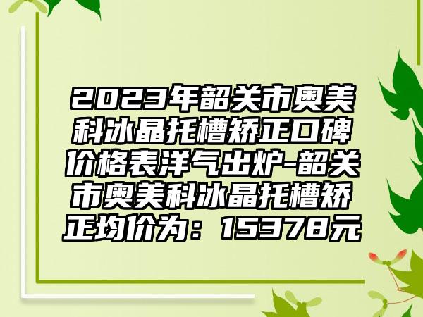 2023年韶关市奥美科冰晶托槽矫正口碑价格表洋气出炉-韶关市奥美科冰晶托槽矫正均价为：15378元