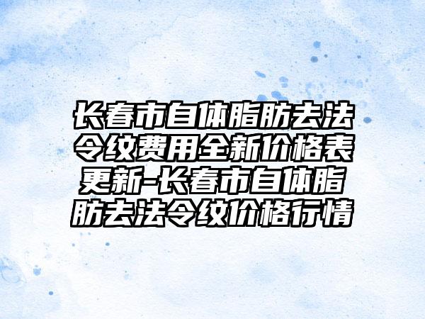 长春市自体脂肪去法令纹费用全新价格表更新-长春市自体脂肪去法令纹价格行情