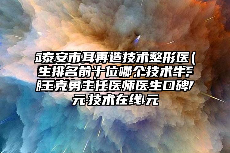 泰安市耳再造技术整形医生排名前十位哪个技术牛-王克勇主任医师医生口碑技术在线