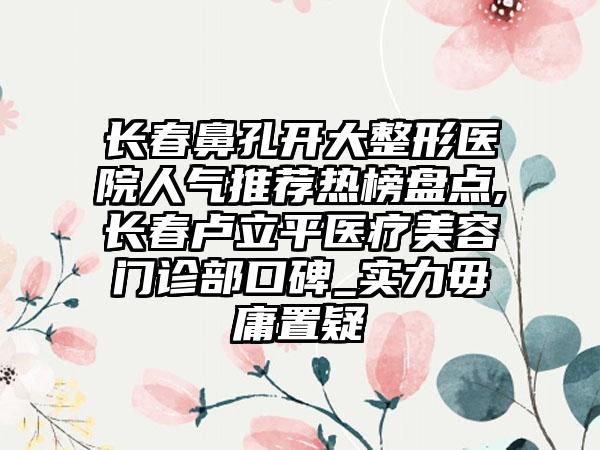 长春鼻孔开大整形医院人气推荐热榜盘点,长春卢立平医疗美容门诊部口碑_实力毋庸置疑