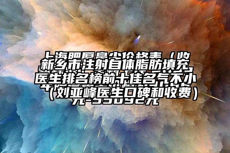 新乡市注射自体脂肪填充医生排名榜前十佳名气不小（刘亚峰医生口碑和收费）