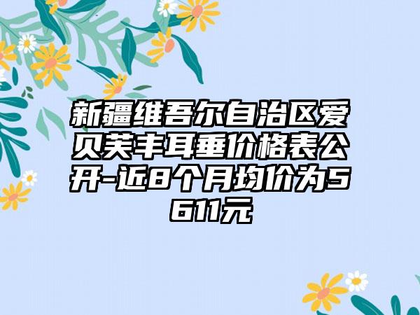 新疆维吾尔自治区爱贝芙丰耳垂价格表公开-近8个月均价为5611元