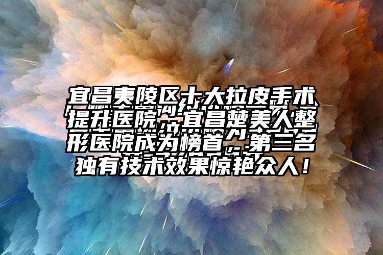 宜昌夷陵区十大拉皮手术提升医院，宜昌楚美人整形医院成为榜首，第三名独有技术成果惊艳众人！