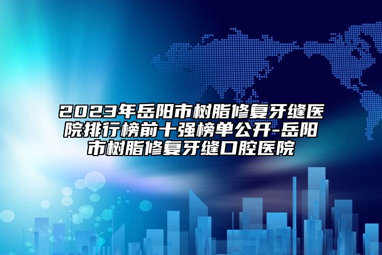 2023年岳阳市树脂修复牙缝医院排行榜前十强榜单公开-岳阳市树脂修复牙缝口腔医院