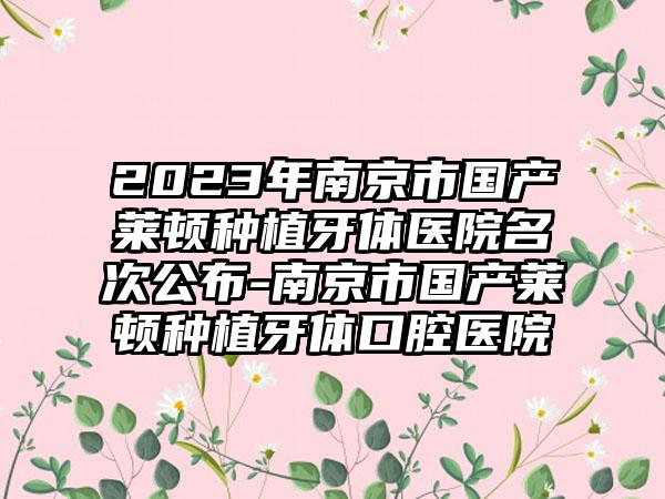 2023年南京市国产莱顿种植牙体医院名次公布-南京市国产莱顿种植牙体口腔医院