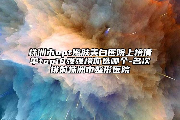 株洲市opt嫩肤美白医院上榜清单top10强强榜你选哪个-名次排前株洲市整形医院