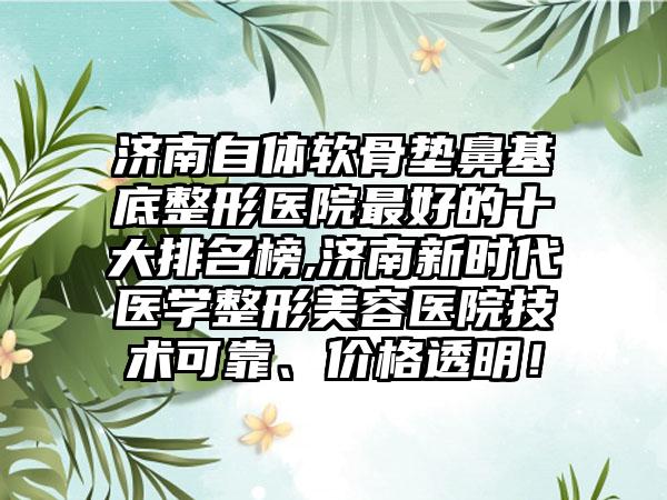 济南自体软骨垫鼻基底整形医院较好的十大排名榜,济南新时代医学整形美容医院技术可靠、价格透明！